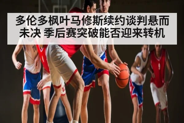 多伦多枫叶马修斯续约谈判悬而未决 季后赛突破能否迎来转机 - hth